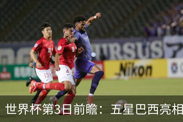 世界杯第3日前瞻：五星巴西亮相 亚足联球队面临“欧洲大考”