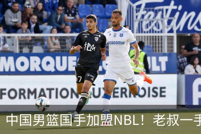 中国男篮国手加盟NBL！老叔一手提拔，CBA打不明白，国家队镀金球员！