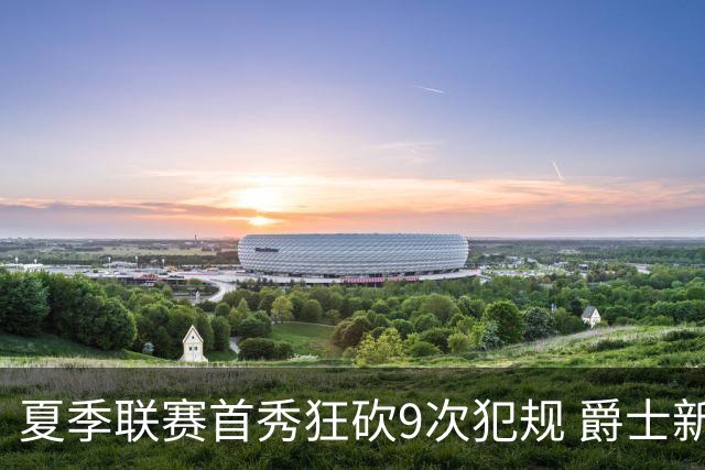 夏季联赛首秀狂砍9次犯规 爵士新秀就是想告诉所有人别把他当软柿子