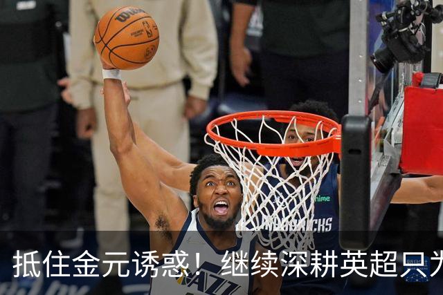 抵住金元诱惑！继续深耕英超只为成就更好自己，豪门已经排队等他