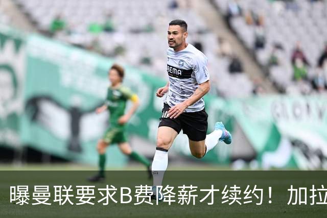 曝曼联要求B费降薪才续约！加拉塔萨雷欲6500万抢人，幕后真相揭秘