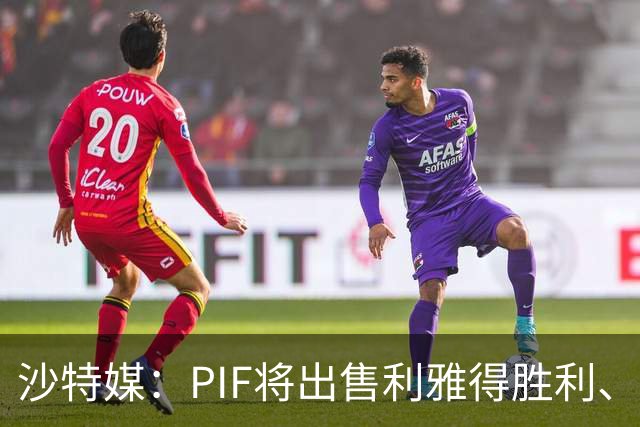 沙特媒：PIF将出售利雅得胜利、吉达国民和吉达联合 吸引外部投资