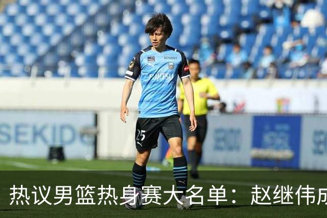 热议男篮热身赛大名单：赵继伟成年龄最大老将 广东中锋有望获重用