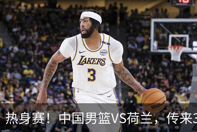 热身赛！中国男篮VS荷兰，传来3好消息和1坏消息，杨瀚森确定出战