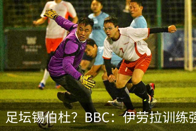 足坛锡伯杜？BBC：伊劳拉训练强度极大 有球员训练后身体难受反胃