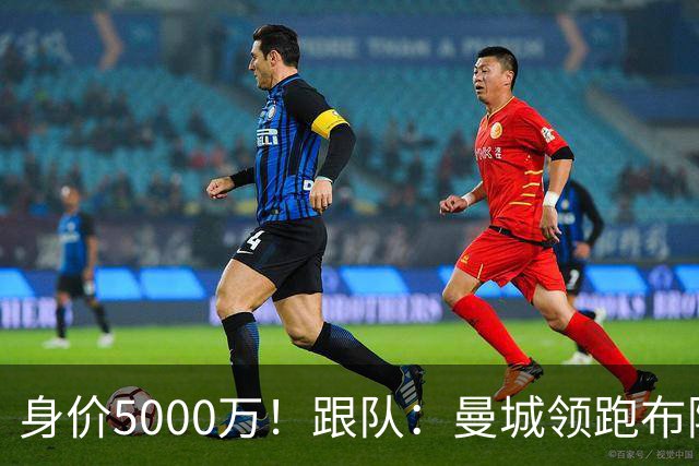 身价5000万！跟队：曼城领跑布阿迪争夺战，并未因8500万估值退缩